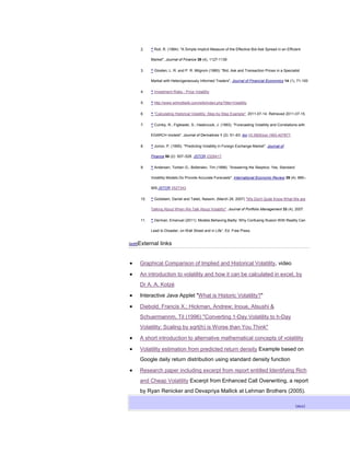 2.    ^ Roll, R. (1984): "A Simple Implicit Measure of the Effective Bid-Ask Spread in an Efficient

           Market", Journal of Finance 39 (4), 1127-1139

     3.    ^ Glosten, L. R. and P. R. Milgrom (1985): "Bid, Ask and Transaction Prices in a Specialist

           Market with Heterogeneously Informed Traders", Journal of Financial Economics 14 (1), 71-100

     4.    ^ Investment Risks - Price Volatility

     5.    ^ http://www.wilmottwiki.com/wiki/index.php?title=Volatility

     6.    ^ "Calculating Historical Volatility: Step-by-Step Example". 2011-07-14. Retrieved 2011-07-15.

     7.    ^ Cumby, R.; Figlewski, S.; Hasbrouck, J. (1993). "Forecasting Volatility and Correlations with

           EGARCH models". Journal of Derivatives 1 (2): 51–63. doi:10.3905/jod.1993.407877.

     8.    ^ Jorion, P. (1995). "Predicting Volatility in Foreign Exchange Market". Journal of

           Finance 50 (2): 507–528. JSTOR 2329417.

     9.    ^ Andersen, Torben G.; Bollerslev, Tim (1998). "Answering the Skeptics: Yes, Standard

           Volatility Models Do Provide Accurate Forecasts". International Economic Review 39 (4): 885–

           905.JSTOR 2527343.

     10.   ^ Goldstein, Daniel and Taleb, Nassim, (March 28, 2007) "We Don't Quite Know What We are

           Talking About When We Talk About Volatility". Journal of Portfolio Management 33 (4), 2007.

     11.   ^ Derman, Emanuel (2011): Models.Behaving.Badly: Why Confusing Illusion With Reality Can

           Lead to Disaster, on Wall Street and in Life”, Ed. Free Press.


[edit]External   links


     Graphical Comparison of Implied and Historical Volatility, video

     An introduction to volatility and how it can be calculated in excel, by
     Dr A. A. Kotzé

     Interactive Java Applet "What is Historic Volatility?"

     Diebold, Francis X.; Hickman, Andrew; Inoue, Atsushi &
     Schuermannm, Til (1996) "Converting 1-Day Volatility to h-Day
     Volatility: Scaling by sqrt(h) is Worse than You Think"

     A short introduction to alternative mathematical concepts of volatility

     Volatility estimation from predicted return density Example based on
     Google daily return distribution using standard density function

     Research paper including excerpt from report entitled Identifying Rich
     and Cheap Volatility Excerpt from Enhanced Call Overwriting, a report
     by Ryan Renicker and Devapriya Mallick at Lehman Brothers (2005).

                                                                                                     [show]
 