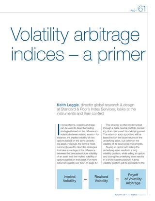 R&D /61
Autumn 08 – the markit magazine
Volatility arbitrage
indices – a primer
I
n broad terms, volatility arbitrage
can be used to describe trading
strategies based on the difference in
volatility between related assets – for
instance, the implied volatility of two
options based on the same underly-
ing asset. However, the term is most
commonly used to describe strategies
that take advantage of the difference
between the forecasted future volatility
of an asset and the implied volatility of
options based on that asset. For more
detail on volatility see ‘box’ on page 67.
Keith Loggie, director global research & design
at Standard & Poor’s Index Services, looks at the
­instruments and their context
This strategy is often implemented
through a delta-neutral portfolio consist-
ing of an option and its underlying asset.
The return on such a portfolio will be
based not on the future returns of the
underlying asset, but rather on the
volatility of its future price movements.
Buying an option and selling the
underlying asset results in a long
volatility position, while selling an option
and buying the underlying asset results
in a short volatility position. A long
volatility position will be profitable to the
Implied
Volatility
Realised
Volatility
Payoff
of Volatility
Arbitrage
– =
 