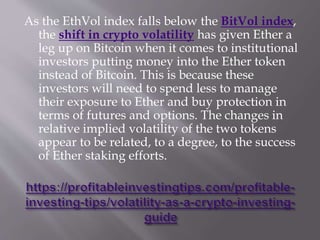 As the EthVol index falls below the BitVol index,
the shift in crypto volatility has given Ether a
leg up on Bitcoin when it comes to institutional
investors putting money into the Ether token
instead of Bitcoin. This is because these
investors will need to spend less to manage
their exposure to Ether and buy protection in
terms of futures and options. The changes in
relative implied volatility of the two tokens
appear to be related, to a degree, to the success
of Ether staking efforts.
 