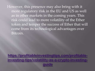 However, this presence may also bring with it
more regulatory risk in the EU and US as well
as in other markets in the coming years. This
risk could lead to more volatility of the Ether
token and temper the success of Ether that will
come from its technological advantages over
Bitcoin.
 