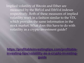 Implied volatility of Bitcoin and Ether are
measured by the BitVol and EthVol indexes
respectively. Both of these measures of implied
volatility work in a fashion similar to the VIX,
which provides the same information in the
stock market. What does this have to do with
volatility as a crypto investment guide?
 