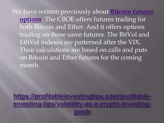 We have written previously about Bitcoin futures
options. The CBOE offers futures trading for
both Bitcoin and Ether. And it offers options
trading on those same futures. The BitVol and
EthVol indexes are patterned after the VIX.
Their calculations are based on calls and puts
on Bitcoin and Ether futures for the coming
month.
 