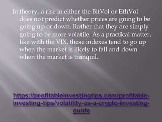 In theory, a rise in either the BitVol or EthVol
does not predict whether prices are going to be
going up or down. Rather that they are simply
going to be more volatile. As a practical matter,
like with the VIX, these indexes tend to go up
when the market is likely to fall and down
when the market is tranquil.
 