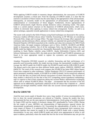 International Journal of Soft Computing, Mathematics and Control (IJSCMC), Vol. 5, No. 2/3, August 2016
2
While applying GARCH models in monetary danger administration, the conveyance of GARCH
developments assumes a critical part. From the meaning of GARCH model, it is clear that the
restrictive circulation of future returns has the same shape as the appropriation of the advancements.
Subsequently, an unseemly model on the appropriation of advancements might prompt either
underestimation or overestimation of future dangers. Furthermore, diverse appropriations of
GARCH advancements might likewise prompt distinctive choice estimating results. This paper
looks at a current analysis structure on the dispersion of GARCH advancements, what's more,
exhibits its downside when applying to money related time arrangement. Further, we add to an
option technique, especially towards applications to money related time arrangement.
The recent work carried in the field of finance using Garch techniques are discussed in this section.
Francesco Audrino [2016][1] discuss about Volatility Forecasting on SP 500 data set considering
Downside Risk, Jumps and Leverage Effect. The paper forecast the leverage effect separated into
continuous and discontinuous effects, and past volatility are separated into good and bad leverages.
Momtchil Dojarliev [2014][2] researched on the volatility and value risk evaluation for MSCI North
American Index, the paper compares techniques such as Naïve, GARCH, AGARCH and BEKK
model in forecasting volatility. Out of all the techniques Naïve has the highest failure rate and
BEKK model has highest successful rate. Karunanithy Banumathy [2015][3] in their research work
modeling in Stock Market volatility using GARCH, Akaike Information Criterion (AIC) and
Schwarz Information Criterion (SIC), the study proves that GARCH and TGARCH estimations are
found to be most appropriate model to capture the symmetric and asymmetric volatility
respectively.
Amadeus Wennström [2014][4] research on volatility forecasting and their performance of 6
generally used forecasting models; the simple moving average, the exponentially weighted moving
average, the ARCH model, the GARCH model, the EGARCH model and the GJR-GARCH model.
The dataset used in this report are three different Nordic equity indices, OMXS30, OMXH25 and
OMXC20. The result of this research work suggests that EGARCH has better MSE (Mean Square
Error) rates compared to other techniques. Yiannis Dendramis [2012] [5] measure performance of
option parametric instability models, as EGARCH or GARCH models, can be extensively enhanced
in the event that they are joined with skewed conveyances of return innovations. The execution of
these models is observed to be like that of the EVT (compelling esteem hypothesis) methodology
and it is superior to that of their expansions taking into account Markov administration exchanging
effects with or without EGARCH effects. The paper …recommends that the execution of the last
approach can be additionally significantly enhanced on the off chance that it depends on …altered
residuals got through instability models which take into account skewed appropriations of return
developments.
BACK GROUND
Amid the most recent couple of decades have seen a huge number of various recommendations for
how to show the second momentum, are referred as Volatility. Among the models that have
demonstrated the best are the auto-regressive heteroskedasticity (Arch) group of models presented
by Engle (1982) and the models of stochastic change (SV) spearheaded by Taylor (1986). During
the last couple of years ARFIMA sort demonstrating of high-recurrence squared returns has
demonstrated exceptionally productive [6]. Forecasting the unpredictability of profits is key for
some ranges of finance, it is understood that financial return arrangement show numerous non-
ordinary qualities that cannot be caught by the standard GARCH model with a typical blunder
dissemination. In any case, which GARCH model and which error appropriation to utilize is still
open to address, particularly where the model that best fits the in-test information may not give the
 