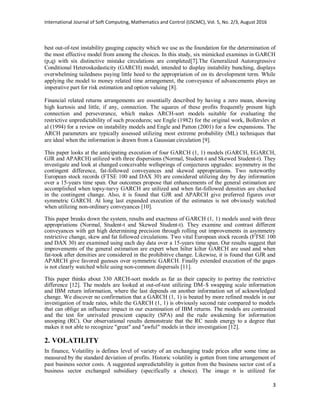 International Journal of Soft Computing, Mathematics and Control (IJSCMC), Vol. 5, No. 2/3, August 2016
3
best out-of-test instability gauging capacity which we use as the foundation for the determination of
the most effective model from among the choices. In this study, six mimicked examines in GARCH
(p,q) with six distinctive mistake circulations are completed[7].The Generalized Autoregressive
Conditional Heteroskedasticity (GARCH) model, intended to display instability bunching, displays
overwhelming tailedness paying little heed to the appropriation of on its development term. While
applying the model to money related time arrangement, the conveyance of advancements plays an
imperative part for risk estimation and option valuing [8].
Financial related returns arrangements are essentially described by having a zero mean, showing
high kurtosis and little, if any, connection. The squares of these profits frequently present high
connection and perseverance, which makes ARCH-sort models suitable for evaluating the
restrictive unpredictability of such procedures; see Engle (1982) for the original work, Bollerslev et
al (1994) for a review on instability models and Engle and Patton (2001) for a few expansions. The
ARCH parameters are typically assessed utilizing most extreme probability (ML) techniques that
are ideal when the information is drawn from a Gaussian circulation [9].
This paper looks at the anticipating execution of four GARCH (1, 1) models (GARCH, EGARCH,
GJR and APARCH) utilized with three dispersions (Normal, Student-t and Skewed Student-t). They
investigate and look at changed conceivable wellsprings of conjectures upgrades: asymmetry in the
contingent difference, fat-followed conveyances and skewed appropriations. Two noteworthy
European stock records (FTSE 100 and DAX 30) are considered utilizing day by day information
over a 15-years time span. Our outcomes propose that enhancements of the general estimation are
accomplished when topsy-turvy GARCH are utilized and when fat-followed densities are checked
in the contingent change. Also, it is found that GJR and APARCH give preferred figures over
symmetric GARCH. At long last expanded execution of the estimates is not obviously watched
when utilizing non-ordinary conveyances [10].
This paper breaks down the system, results and exactness of GARCH (1, 1) models used with three
appropriations (Normal, Student-t and Skewed Student-t). They examine and contrast different
conveyances with get high determining precision through rolling out improvements in asymmetry
restrictive change, skew and fat followed circulations. Two vital European stock records (FTSE 100
and DAX 30) are examined using each day data over a 15-years time span. Our results suggest that
improvements of the general estimation are expert when hilter kilter GARCH are used and when
fat-took after densities are considered in the prohibitive change. Likewise, it is found that GJR and
APARCH give favored guesses over symmetric GARCH. Finally extended execution of the gages
is not clearly watched while using non-common dispersals [11].
This paper thinks about 330 ARCH-sort models as far as their capacity to portray the restrictive
difference [12]. The models are looked at out-of-test utilizing DM–$ swapping scale information
and IBM return information, where the last depends on another information set of acknowledged
change. We discover no confirmation that a GARCH (1, 1) is beated by more refined models in our
investigation of trade rates, while the GARCH (1, 1) is obviously second rate compared to models
that can oblige an influence impact in our examination of IBM returns. The models are contrasted
and the test for unrivaled prescient capacity (SPA) and the rude awakening for information
snooping (RC). Our observational results demonstrate that the RC needs energy to a degree that
makes it not able to recognize "great" and "awful" models in their investigation [12].
2. VOLATILITY
In finance, Volatility is defines level of variety of an exchanging trade prices after some time as
measured by the standard deviation of profits. Historic volatility is gotten from time arrangement of
past business sector costs. A suggested unpredictability is gotten from the business sector cost of a
business sector exchanged subsidiary (specifically a choice). The image σ is utilized for
 
