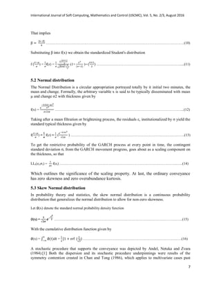 International Journal of Soft Computing, Mathematics and Control (IJSCMC), Vol. 5, No. 2/3, August 2016
7
That implies
…………………………………………………………………………………………………….(10)
Substituting β into f(x) we obtain the standardized Student's distribution
f ) = f(z) =
√
(1+ ) …………………………………………………………….....(11)
5.2 Normal distribution
The Normal Distribution is a circular appropriation portrayed totally by it initial two minutes, the
mean and change. Formally, the arbitrary variable x is said to be typically disseminated with mean
µ and change σ2 with thickness given by
f(x) = ……………………………………………………………………………………………...(12)
Taking after a mean filtration or brightening process, the residuals ε, institutionalized by σ yield the
standard typical thickness given by
f( ) = f(z) = ( ) ………………………………………………………………………….……….(13)
To get the restrictive probability of the GARCH process at every point in time, the contingent
standard deviation σt from the GARCH movement progress, goes about as a scaling component on
the thickness, so that
LLt(zt; t) = f(zt) ……………………………………………………………………………………..…..(14)
Which outlines the significance of the scaling property. At last, the ordinary conveyance
has zero skewness and zero overabundance kurtosis.
5.3 Skew Normal distribution
In probability theory and statistics, the skew normal distribution is a continuous probability
distribution that generalizes the normal distribution to allow for non-zero skewness.
Let (x) denote the standard normal probability density function
(x) = ……………………………………………………………………………………………..(15)
With the cumulative distribution function given by
(x) = ∫ = ……………………………………………………………………….(16)
A stochastic procedure that supports the conveyance was depicted by Andel, Netuka and Zvara
(1984).[1] Both the dispersion and its stochastic procedure underpinnings were results of the
symmetry contention created in Chan and Tong (1986), which applies to multivariate cases past
 