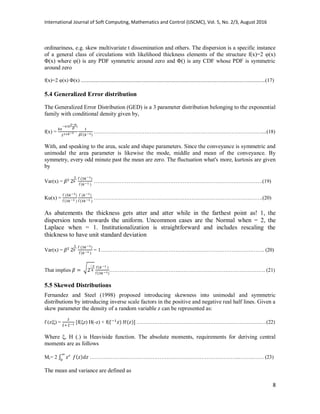 International Journal of Soft Computing, Mathematics and Control (IJSCMC), Vol. 5, No. 2/3, August 2016
8
ordinariness, e.g. skew multivariate t dissemination and others. The dispersion is a specific instance
of a general class of circulations with likelihood thickness elements of the structure f(x)=2 φ(x)
Φ(x) where φ() is any PDF symmetric around zero and Φ() is any CDF whose PDF is symmetric
around zero
f(x)=2 φ(x) Φ(x) .............................................................................................................................................(17)
5.4 Generalized Error distribution
The Generalized Error Distribution (GED) is a 3 parameter distribution belonging to the exponential
family with conditional density given by,
f(x) = ……………………………………………………………………………………....(18)
With, and speaking to the area, scale and shape parameters. Since the conveyance is symmetric and
unimodal the area parameter is likewise the mode, middle and mean of the conveyance. By
symmetry, every odd minute past the mean are zero. The fluctuation what's more, kurtosis are given
by
Var(x) = …………………………………………………………………………………….(19)
Ku(x) = …………………………………………………………………………………….(20)
As abatements the thickness gets atter and atter while in the farthest point as! 1, the
dispersion tends towards the uniform. Uncommon cases are the Normal when = 2, the
Laplace when = 1. Institutionalization is straightforward and includes rescaling the
thickness to have unit standard deviation
Var(x) = = 1…………………………………………………………………………………. (20)
That implies √ …………………………………..…………………………………………. (21)
5.5 Skewed Distributions
Fernandez and Steel (1998) proposed introducing skewness into unimodal and symmetric
distributions by introducing inverse scale factors in the positive and negative real half lines. Given a
skew parameter the density of a random variable z can be represented as:
f (z|ξ) = [f(ξz) H(-z) + f( ………………………………………………………….….….(22)
Where ξ, H (.) is Heaviside function. The absolute moments, requirements for deriving central
moments are as follows
Mr= 2 ∫ …………………………………………………………………………...…….……. (23)
The mean and variance are defined as
 