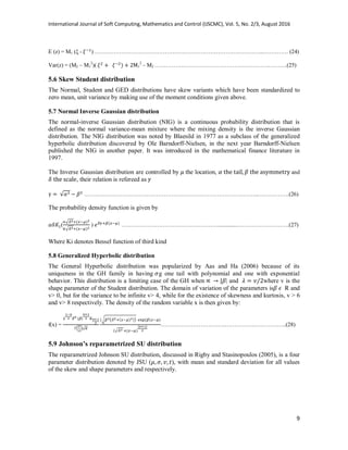 International Journal of Soft Computing, Mathematics and Control (IJSCMC), Vol. 5, No. 2/3, August 2016
9
E (z) = M1 (ξ - ) ……………………………………………………………………………...…………. (24)
Var(z) = (M2 – M1
2
)( 1
2
– M2 …………………………………………………………….(25)
5.6 Skew Student distribution
The Normal, Student and GED distributions have skew variants which have been standardized to
zero mean, unit variance by making use of the moment conditions given above.
5.7 Normal Inverse Gaussian distribution
The normal-inverse Gaussian distribution (NIG) is a continuous probability distribution that is
defined as the normal variance-mean mixture where the mixing density is the inverse Gaussian
distribution. The NIG distribution was noted by Blaesild in 1977 as a subclass of the generalized
hyperbolic distribution discovered by Ole Barndorff-Nielsen, in the next year Barndorff-Nielsen
published the NIG in another paper. It was introduced in the mathematical finance literature in
1997.
The Inverse Gaussian distribution are controlled by the location, and
, their relation is refereed as
………………………………………………………………………………...…………….(26)
The probability density function is given by
(
√
√
) …………………………………………….............……………………….(27)
Where Ki denotes Bessel function of third kind
5.8 Generalized Hyperbolic distribution
The General Hyperbolic distribution was popularized by Aas and Ha (2006) because of its
uniqueness in the GH family in having g one tail with polynomial and one with exponential
behavior. This distribution is a limiting case of the GH when | and where v is the
shape parameter of the Student distribution. The domain of variation of the parameters is R and
v> 0, but for the variance to be infinite v> 4, while for the existence of skewness and kurtosis, v > 6
and v> 8 respectively. The density of the random variable x is then given by:
f(x) =
( )
√ ( )
√
…………………………….…………….……………..(28)
5.9 Johnson’s reparametrized SU distribution
The reparametrized Johnson SU distribution, discussed in Rigby and Stasinopoulos (2005), is a four
parameter distribution denoted by JSU ( ), with mean and standard deviation for all values
of the skew and shape parameters and respectively.
 