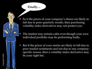Finally…


                   • So if the prices of your company’s shares are likely to
                     fall due to poor quarterly results, then purchasing
                     volatility index derivatives may not protect you.

                   • The market may remain calm even though your own
                     individual portfolio may be performing badly.

                   • But if the prices of your stocks are likely to fall due to
                     poor market sentiments and not due to any company-
                     specific reason, then a volatility index derivative may
                     be your right bet.
Copyright © 2009
 