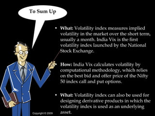 To Sum Up


                    • What: Volatility index measures implied
                      volatility in the market over the short term,
                      usually a month. India Vix is the first
                      volatility index launched by the National
                      Stock Exchange.

                    • How: India Vix calculates volatility by
                      computational methodology, which relies
                      on the best bid and offer price of the Nifty
                      50 index call and put options.

                    • What: Volatility index can also be used for
                      designing derivative products in which the
                      volatility index is used as an underlying
 Copyright © 2009     asset.
 