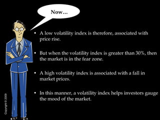 Now…


                   • A low volatility index is therefore, associated with
                     price rise.

                   • But when the volatility index is greater than 30%, then
                     the market is in the fear zone.

                   • A high volatility index is associated with a fall in
                     market prices.

                   • In this manner, a volatility index helps investors gauge
Copyright © 2009




                     the mood of the market.
 