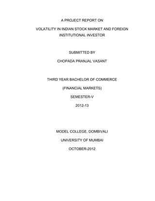 A PROJECT REPORT ON

VOLATILITY IN INDIAN STOCK MARKET AND FOREIGN
           INSTITUTIONAL INVESTOR



                SUBMITTED BY

          CHOPADA PRANJAL VASANT




     THIRD YEAR BACHELOR OF COMMERCE

            (FINANCIAL MARKETS)

                SEMESTER-V

                   2012-13




         MODEL COLLEGE, DOMBIVALI

            UNIVERSITY OF MUMBAI

                OCTOBER-2012
 