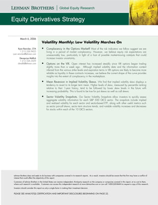 March 6, 2006
                                    Volatility Monthly: Low Volatility Marches On
      Ryan Renicker, CFA                  Complacency in the Options Market? Most of the risk indicators we follow suggest we are
        1.212.526.9425                    living in a period of market complacency. However, we believe equity risk expectations are
ryan.renicker@lehman.com
                                          unreasonably low, particularly in light of a host of possible market-moving catalysts that could
      Devapriya Mallick                   increase investor uncertainty.
       1.212.526.5429
     dmallik@lehman.com                   Options on the VIX. Open interest has increased steadily since VIX options began trading
                                          slightly more than a week ago. Although implied volatility data and the information content
                                          inferred from the various strike levels and expiration terms in VIX options are likely to become more
                                          reliable as liquidity in these contracts increases, we believe the current shape of the curve provides
                                          insights into the extent of complacency in the marketplace.

                                          Mean Reversion in Implied Volatility Skews. We find that implied volatility skew displays a
                                          tendency to revert to its longer term mean. Higher levels of skew, measured by percentile ranking
                                          relative to their 1-year history, tend to be followed by lower skew levels in the future with
                                          increasing probability. This is found to be true for put skews as well as call skews.

                                          Sector Volatility Snapshots. Our Sector Volatility Snapshots allow investors to quickly assess
                                          aggregate volatility information for each S&P 500 GICS sector. The snapshots include implied
                                          and realized volatility for each sector and sector-based ETF, along with other useful metrics such
                                          as sector put-call skews, sector term structure trends, and notable volatility increases and decreases
                                          for stocks within each of the 10 GICS sectors.




Lehman Brothers does and seeks to do business with companies covered in its research reports. As a result, investors should be aware that the firm may have a conflict of
interest that could affect the objectivity of this report.

Customers of Lehman Brothers in the United States can receive independent, third-party research on the company or companies covered in this report, at no cost to them,
where such research is available. Customers can access this independent research at www.lehmanlive.com or can call 1-800-2LEHMAN to request a copy of this research.

Investors should consider this report as only a single factor in making their investment decision.


PLEASE SEE ANALYST(S) CERTIFICATION AND IMPORTANT DISCLOSURES BEGINNING ON PAGE 22.
 