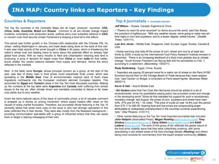 INA MAP: Country links on Reporters - Key Findings
Countries & Reporters                                                                             Top 4 journalists – example stories
                                                                                                  Jeff Wilson – Russia, Canada, Argentina & China
The Top Six countries in the Centrality Maps are all major „producer‟ countries: USA,
China, India, Australia, Brazil and Russia. Common to all are climate change impact               • "There's no room for error anymore" on farms around the world, said Dan Basse,
incidents, uncertainty over production levels, political worry over subsidies (ethanol in USA)    the president of AgResouce. "With any weather issues, we're going to make new all-
or concern over food security (Indian Parliament is shaping a food bill to this effect).          time highs in corn and soybeans, and to a lesser degree, wheat futures.― (Seattle
                                                                                                  Times: 12/01/11).
This period saw further growth in the Chinese-USA relationship with the Chinese PM, Hu            Luzi Ann Javier – Middle East, Singapore, Haiti, Europe, Egypt, Russia, Canada &
Jintao, visiting Washington in January, and trade deals being done on the back of this visit.     USA
It also saw initial reports of the worst drought in China in 60 years, which is threatening the
nation‟s wheat crop and leading many to worry about the potential effect on already high          • Global warming may help lift the prices of corn, wheat and rice by at least two-
global food prices. With so many mouths to feed and urbanisation meaning less land is             thirds by 2050, a study by the International Food Policy Research Institute showed in
producing, a jump in demand for staple crops from China or, even India for that matter,           December. ―There is an increasing likelihood of a food crisis globally due to climate
would shatter the careful balance between food supply and demand. Hence the worry                 change,‖ South Korean President Lee Myung Bak told his secretaries on Feb. 7,
reflected in the markets.                                                                         according to a statement. (Bloomberg: 15/02/11).
                                                                                                  Rudy Ruitenberg - Egypt, China, Russia
Next in the table came Europe, whose principal concern as a group, at the start of the
                                                                                                  • ―Importers are paying 20 percent more for a metric ton of wheat on the Paris NYSE
year, was fear of sharp rises in food prices could exacerbate Arab unrest, which was
                                                                                                  Euronext bourse than on the Chicago Board of Trade because they need cargoes
spreading in the Middle East. Fear of environmentally inspired (lack of food) mass
                                                                                                  now,‖ said Gautier Le Molgat, a consultant at Paris-based Agritel. (Business Week:
migrations northwards into the European continent alarmed European leaders. This
                                                                                                  09/02/11).
accounted for Egypt and Tunisia‟s place in the Top Ten most discussed countries. Making
up the numbers at the top table were Argentina and Canada, both suffering from similar            Kevin G Hall – Asia & Middle East
issues to the top six: often climate driven and inevitably connected to failure or far lower      • Ed Yardeni joked that Fed Chair Ben Bernanke should be added to a list of
crop yields due to poor weather.                                                                  revolutionaries, since his quantitative easing policy has provoked unrest and change
                                                                                                  in the developing world."Since he first indicated his support for such a revolutionary
Given the trans-national nature of the issue of commodity prices, a lot of valuable comment       monetary change last August, the prices of corn, soybeans and wheat have risen
is wrapped up in stories on pricing movement, where expert traders offer views on the             53%, 37% and 24.4%," he noted. "The price of crude oil rose 19.8% over this period
causes of sharp market fluctuation. Therefore, top journalists (those featuring in the Top 10     from $75.17 to $90.09. Soaring food and fuel prices are compounding anger
centrality tables that wrote more copy on the issue or who had stronger specialism in this        attributable to widespread unemployment in the countries currently experiencing
area) reflected this in their stories. They were also mostly from the Newswire background –       riots.‖ (Star Phoenix: 31/01/11).
providing communication specialists with a group of influential writers that they can easily
track or target in placing messaging of their own.                                                • Other names featuring on the Top Ten most important journalists lists included:
                                                                                                  John Heilprin (Associated Press); Megan Rowling (www.trust.org.com); Tony
                                                                                                  Dreibus (www.bloomberg.com); Carry Gillam (www.reuters.com) and Edith
                                                                                                  Lederer (www.ap.org). The work of this group of ten reflected the global nature of
                                                                                                  the food price volatility issue that they were collectively covering, with some
                                                                                                  specialising in aid related areas of the food shortage debate (Rowling) and others
                                                                                                  being more conduits for commentary from the expert analyst community (Gillam).




                                                                                                                                              © 2011 COMMETRIC
                                                                                                                                                                                           19
 