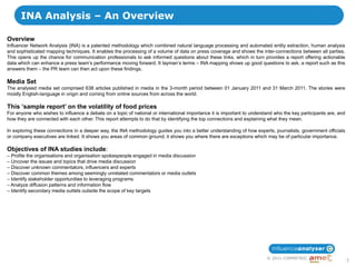 INA Analysis – An Overview

Overview
Influencer Network Analysis (INA) is a patented methodology which combined natural language processing and automated entity extraction, human analysis
and sophisticated mapping techniques. It enables the processing of a volume of data on press coverage and shows the inter-connections between all parties.
This opens up the chance for communication professionals to ask informed questions about these links, which in turn provides a report offering actionable
data which can enhance a press team‟s performance moving forward. It layman‟s terms – INA mapping shows up good questions to ask, a report such as this
answers them – the PR team can then act upon these findings.

Media Set
The analysed media set comprised 638 articles published in media in the 3-month period between 01 January 2011 and 31 March 2011. The stories were
mostly English-language in origin and coming from online sources from across the world.

This ‘sample report’ on the volatility of food prices
For anyone who wishes to influence a debate on a topic of national or international importance it is important to understand who the key participants are, and
how they are connected with each other. This report attempts to do that by identifying the top connections and explaining what they mean.

In exploring these connections in a deeper way, the INA methodology guides you into a better understanding of how experts, journalists, government officials
or company executives are linked. It shows you areas of common ground, it shows you where there are exceptions which may be of particular importance.

Objectives of INA studies include:
– Profile the organisations and organisation spokespeople engaged in media discussion
– Uncover the issues and topics that drive media discussion
– Discover unknown commentators, influencers and experts
– Discover common themes among seemingly unrelated commentators or media outlets
– Identify stakeholder opportunities to leveraging programs
– Analyze diffusion patterns and information flow
– Identify secondary media outlets outside the scope of key targets




                                                                                                                         © 2011 COMMETRIC
                                                                                                                                                                 2
 