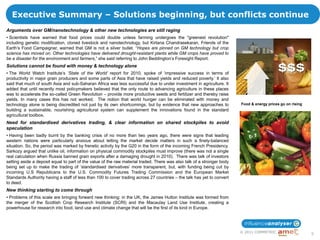 Executive Summary – Solutions beginning, but conflicts continue
Arguments over GM/nanotechnology & other new technologies are still raging
• Scientists have warned that food prices could double unless farming undergoes the "greenest revolution"
including genetic modification, cloned livestock and nanotechnology, but Kirtana Chandrasekaran, Friends of the
Earth‟s Food Campaigner, warned that GM is not a silver bullet. “Hopes are pinned on GM technology but crop
science has moved on. Other technologies have delivered drought-resistant plants while GM crops have proved to
be a disaster for the environment and farmers,” she said referring to John Beddington‟s Foresight Report.
Solutions cannot be found with money & technology alone
• The World Watch Institute‟s ’State of the World’ report for 2010, spoke of „impressive success in terms of
productivity in major grain producers and some parts of Asia that have raised yields and reduced poverty.‟ It also
said that much of south Asia and sub-Saharan Africa was less successful due to under investment in agriculture. It
added that until recently most policymakers believed that the only route to advancing agriculture in these places
was to accelerate the so-called Green Revolution – provide more productive seeds and fertilizer and thereby raise
yields. In many cases this has not worked. The notion that world hunger can be eliminated with money and
technology alone is being discredited not just by its own shortcomings, but by evidence that new approaches to           Food & energy prices go on rising
building a sustainable, nourishing agricultural system can supplement the innovations found in the standard
agricultural toolbox.
Need for standardised derivatives trading, & clear information on shared stockpiles to avoid
speculation
• Having been badly burnt by the banking crisis of no more than two years ago, there were signs that leading
western nations were particularly anxious about letting the market decide matters in such a finely-balanced
situation. So, the period was marked by frenetic activity by the G20 in the form of the incoming French Presidency.
Sarkozy argued that unlike oil, information on physical commodity stockpiles must improve (there was not a single
real calculation when Russia banned grain exports after a damaging drought in 2010). There was talk of investors
setting aside a deposit equal to part of the value of the raw material traded. There was also talk of a stronger body
being set up to make the trading of „standardised derivatives‟ more transparent, but, with funding being cut by
incoming U.S Republicans to the U.S. Commodity Futures Trading Commission and the European Market
Standards Authority having a staff of less than 100 to cover trading across 27 countries – the talk has yet to convert
to deed.
New thinking starting to come through
• Problems of this scale are bringing forward new thinking: in the UK, the James Hutton Institute was formed from
the merger of the Scottish Crop Research Institute (SCRI) and the Macaulay Land Use Institute, creating a
powerhouse for research into food, land use and climate change that will be the first of its kind in Europe.




                                                                                                                         © 2011 COMMETRIC
                                                                                                                                                             5
 