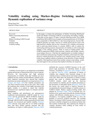 Page 1 of 16
(Version 1)
Volatility trading using Markov-Regime Switching models:
Dynamic replication of variance swap
Chong Seng Choi
Imperial College London, MSc
ARTICLE INFO ABSTRACT
Keywords:
Markov-Switching Multifractal
model
Markov-Swithing GARCH model
Volatility
Variance swap
Volatility trading
In this paper, I evaluate the performance of Markov-Switching Multifractal
model and Markov-Switching GARCH in forecasting and trading volatility.
Using data on four major U.S index, I find the following results. First, MSM
outperforms MS-GARCH out-of-sample at forecasting horizons of 10-50 days
but is comparable to MS-GARCH at 1-day forecasting horizon. Second, MS-
GARCH generates too high a forecast in volatile period and for assets with
high historical volatility and too low a forecast in low volatility environment
and in multi-step ahead forecast. In contrast, MSM is able to capture the
multiscaling and long memory characteristics of volatility as well as structural
changes in the volatility process. Third, in terms of trading profits, MS-
GARCH outperforms MSM in both intra-day volatility and monthly variance
swap trading. However, I find that the outperformance in monthly trading is
due to inefficient market pricing of implied volatilities, which tend to be under-
priced in volatile period but over-priced in low volatility period. Lastly, using
at-the-money implied volatility as predictor of the direction of future realized
volatility, I find significant return from monthly variance swap trading - results
that lend support to the conclusion that implied volatilities are mispriced.
1. Introduction
Volatility of asset returns is an integral part of profitably
trading and pricing of financial derivatives such as options.
However, the time-varying and high persistent
characteristics of volatility mean that volatility can move
suddenly but also clusters around different volatility levels.
Early empirical researches have showed that volatility
clustering can remain substantial over long horizons (Ding,
Granger, and Engle, 1993) but volatility persistence can
vary from a horizon of few days to few years. Thus, under
the conditions that volatility is both highly persistence and
highly variable, it is natural to expect that volatility
fluctuations have significant impact on valuation and risk-
management.
Many academia and practitioners use autoregressive
conditional heteroskedasticity (ARCH) model by Engle
(1982) and the generalized ARCH (GARCH) model by
Bollerslev (1986) to model time-varying volatility.
Although ARCH/GARCH models generally provide better
forecasts over historical and implied volatility, Klaassen
(2002) showed, using daily data on U.S dollar exchange
rates, that these models generate forecasts that are,
nonetheless, too high in volatile periods. Klaassen (2002)
attributed the excessive GARCH forecasts to the well-
known high persistence of individual shocks in those
forecasts. According to Lamoureux and Lastrapes (1990),
as cited by Klaassen (2002), persistence of shocks in
volatility may originate from structural change in the
volatility process, if shocks persist and remain constant for
some time, albeit short, the persistence of shocks in those
periods may result in volatility persistence. Standard
GARCH models, which pick up the short-run
autocorrelation in volatility, put all volatility persistence in
the persistence of individual shocks (Klaassen, 2002). For
this reason, one would expect to improve forecasts by
incorporating the structural changes in volatility process in
GARCH models. Markov regime-switching model, first
adopted by Hamilton (1989, 1990) to describe the U.S.
business cycle, can be used to describe the switches between
regimes with different volatility process. Klaassen (2002)
developed a two-regimes GARCH model to solve the
problem of excessive GARCH forecasts. The resulting
Markov-Switching GARCH permits the conditional mean
and return volatility to depend on an unobserved latent state
that switches stochastically, thus capturing the changes in
volatility dynamics while yielding an extra source of
volatility persistence.
 