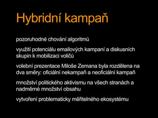 Hybridní kampaň
pozoruhodné chování algoritmů
využití potenciálu emailových kampaní a diskusních
skupin k mobilizaci voličů
volební prezentace Miloše Zemana byla rozdělena na
dva směry: oficiální nekampaň a neoficiální kampaň
množství politického aktivismu na všech stranách a
nadměrné množství obsahu
vytvoření problematicky měřitelného ekosystému
 