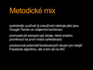 Metodické mix
podrobněji využívat (a zneužívat) nástroje jako jsou
Google Trends ve vzájemné kombinaci
promyslet při kampani její okraje, které snadno
proniknout na první místa vyhledávačů
prozkoumat potenciál facebookoých skupin pro obejití
Facebook algoritmu, ale o tom až na IAC
 