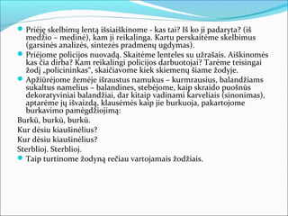  Priėję skelbimų lentą išsiaiškinome - kas tai? Iš ko ji padaryta? (iš
  medžio – medinė), kam ji reikalinga. Kartu perskaitėme skelbimus
  (garsinės analizės, sintezės pradmenų ugdymas).
 Priėjome policijos nuovadą. Skaitėme lenteles su užrašais. Aiškinomės
  kas čia dirba? Kam reikalingi policijos darbuotojai? Tarėme teisingai
  žodį „policininkas“, skaičiavome kiek skiemenų šiame žodyje.
 Apžiūrėjome žemėje išraustus namukus – kurmrausius, balandžiams
  sukaltus namelius – balandines, stebėjome, kaip skraido puošnūs
  dekoratyviniai balandžiai, dar kitaip vadinami karveliais (sinonimas),
  aptarėme jų išvaizdą, klausėmės kaip jie burkuoja, pakartojome
  burkavimo pamėgdžiojimą:
Burkū, burkū, burkū.
Kur dėsiu kiaušinėlius?
Kur dėsiu kiaušinėlius?
Sterblioj. Sterblioj.
 Taip turtinome žodyną rečiau vartojamais žodžiais.
 