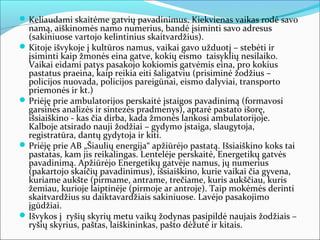  Keliaudami skaitėme gatvių pavadinimus. Kiekvienas vaikas rodė savo
  namą, aiškinomės namo numerius, bandė įsiminti savo adresus
  (sakiniuose vartojo kelintinius skaitvardžius).
 Kitoje išvykoje į kultūros namus, vaikai gavo užduotį – stebėti ir
  įsiminti kaip žmonės eina gatve, kokių eismo taisyklių nesilaiko.
  Vaikai eidami patys pasakojo kokiomis gatvėmis eina, pro kokius
  pastatus praeina, kaip reikia eiti šaligatviu (prisiminė žodžius –
  policijos nuovada, policijos pareigūnai, eismo dalyviai, transporto
  priemonės ir kt.)
 Priėję prie ambulatorijos perskaitė įstaigos pavadinimą (formavosi
  garsinės analizės ir sintezės pradmenys), aptarė pastato išorę,
  išsiaiškino - kas čia dirba, kada žmonės lankosi ambulatorijoje.
  Kalboje atsirado nauji žodžiai – gydymo įstaiga, slaugytoja,
  registratūra, dantų gydytoja ir kiti.
 Priėję prie AB „Šiaulių energija“ apžiūrėjo pastatą. Išsiaiškino koks tai
  pastatas, kam jis reikalingas. Lentelėje perskaitė, Energetikų gatvės
  pavadinimą. Apžiūrėjo Energetikų gatvėje namus, jų numerius
  (pakartojo skaičių pavadinimus), išsiaiškino, kurie vaikai čia gyvena,
  kuriame aukšte (pirmame, antrame, trečiame, kuris aukščiau, kuris
  žemiau, kurioje laiptinėje (pirmoje ar antroje). Taip mokėmės derinti
  skaitvardžius su daiktavardžiais sakiniuose. Lavėjo pasakojimo
  įgūdžiai.
 Išvykos į ryšių skyrių metu vaikų žodynas pasipildė naujais žodžiais –
  ryšių skyrius, paštas, laiškininkas, pašto dėžutė ir kitais.
 