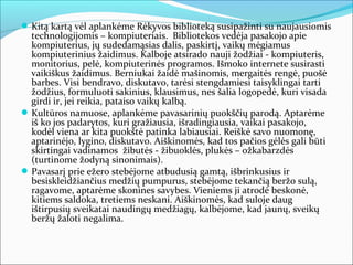  Kitą kartą vėl aplankėme Rėkyvos biblioteką susipažinti su naujausiomis
  technologijomis – kompiuteriais. Bibliotekos vedėja pasakojo apie
  kompiuterius, jų sudedamąsias dalis, paskirtį, vaikų mėgiamus
  kompiuterinius žaidimus. Kalboje atsirado nauji žodžiai - kompiuteris,
  monitorius, pelė, kompiuterinės programos. Išmoko internete susirasti
  vaikiškus žaidimus. Berniukai žaidė mašinomis, mergaitės rengė, puošė
  barbes. Visi bendravo, diskutavo, tarėsi stengdamiesi taisyklingai tarti
  žodžius, formuluoti sakinius, klausimus, nes šalia logopedė, kuri visada
  girdi ir, jei reikia, pataiso vaikų kalbą.
 Kultūros namuose, aplankėme pavasarinių puokščių parodą. Aptarėme
  iš ko jos padarytos, kuri gražiausia, išradingiausia, vaikai pasakojo,
  kodėl viena ar kita puokštė patinka labiausiai. Reiškė savo nuomonę,
  aptarinėjo, lygino, diskutavo. Aiškinomės, kad tos pačios gėlės gali būti
  skirtingai vadinamos žibutės - žibuoklės, plukės – ožkabarzdės
  (turtinome žodyną sinonimais).
 Pavasarį prie ežero stebėjome atbudusią gamtą, išbrinkusius ir
  besiskleidžiančius medžių pumpurus, stebėjome tekančią beržo sulą,
  ragavome, aptarėme skonines savybes. Vieniems ji atrodė beskonė,
  kitiems saldoka, tretiems neskani. Aiškinomės, kad suloje daug
  ištirpusių sveikatai naudingų medžiagų, kalbėjome, kad jaunų, sveikų
  beržų žaloti negalima.
 