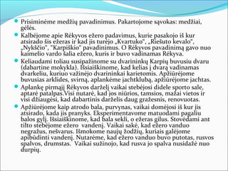  Prisiminėme medžių pavadinimus. Pakartojome sąvokas: medžiai,
  gėlės.
 Kalbėjome apie Rėkyvos ežero padavimus, kurie pasakojo iš kur
  atsirado šis ežeras ir kad jis turėjo „Kvartuko“, „Riešuto kevalo“,
  „Nykščio“, “Karpiškio“ pavadinimus. O Rėkyvos pavadinimą gavo nuo
  kaimelio vardo šalia ežero, kuris ir buvo vadinamas Rėkyva.
 Keliaudami toliau susipažinome su dvarininkų Karpių buvusiu dvaru
  (dabartine mokykla). Išsiaiškinome, kad kelias į dvarą vadinamas
  dvarkeliu, kuriuo važinėjo dvarininkai karietomis. Apžiūrėjome
  buvusias arklides, svirną, aplankėme jachtklubą, apžiūrėjome jachtas.
 Aplankę pirmąjį Rėkyvos darželį vaikai stebėjosi didele sporto sale,
  aptarė patalpas.Visi nutarė, kad jos niūrios, tamsios, mažai vietos ir
  visi džiaugėsi, kad dabartinis darželis daug gražesnis, renovuotas.
 Apžiūrėjome kaip atrodo bala, purvynas, vaikai domėjosi iš kur jis
  atsirado, kada jis pranyks. Eksperimentavome matuodami pagaliu
  balos gylį. Išsiaiškinome, kad bala sekli, o ežeras gilus. Stovėdami ant
  tilto stebėjome ežero vandenį. Vaikai sakė, kad ežero vanduo
  negražus, nešvarus. Išmokome naujų žodžių, kuriais galėjome
  apibūdinti vandenį. Nutarėme, kad ežero vanduo buvo putotas, rusvos
  spalvos, drumstas. Vaikai sužinojo, kad rusva jo spalva nusidažė nuo
  durpių.
 