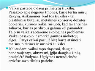 Vaikai pastebėjo daug primėtytų šiukšlių.
 Pasakojo apie negerus žmones, kurie teršia mūsų
 Rėkyvą. Aiškinomės, kad tos šiukšlės - tai
 plastikiniai buteliai, metalinės konservų dėžutės,
 popieriai, kuriuos reikia rūšiuoti, kad tai antrinės
 žaliavos, kurias perdirbus galima vėl panaudoti.
 Taip su vaikais aptarėme ekologines problemas.
 Vaikai pasakojo ir smerkė gamtos niokotojų
 elgesį. Patys vaikai pasiūlė kitą kartą atsinešti
 maišus, pirštines ir surinkti šiukšles.
Keliaudami vaikai tapo drąsesni, daugiau
 bendraujantys, aktyvesni, įgijo daugiau žinių,
 prasiplėtė žodynas. Ugdymas netradicinėse
 erdvėse savo tikslus pasiekė.
 