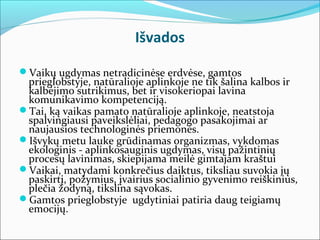 Išvados

Vaikų ugdymas netradicinėse erdvėse, gamtos
 prieglobstyje, natūralioje aplinkoje ne tik šalina kalbos ir
 kalbėjimo sutrikimus, bet ir visokeriopai lavina
 komunikavimo kompetenciją.
Tai, ką vaikas pamato natūralioje aplinkoje, neatstoja
 spalvingiausi paveikslėliai, pedagogo pasakojimai ar
 naujausios technologinės priemonės.
Išvykų metu lauke grūdinamas organizmas, vykdomas
 ekologinis - aplinkosauginis ugdymas, visų pažintinių
 procesų lavinimas, skiepijama meilė gimtajam kraštui
Vaikai, matydami konkrečius daiktus, tiksliau suvokia jų
 paskirtį, požymius, įvairius socialinio gyvenimo reiškinius,
 plečia žodyną, tikslina sąvokas.
Gamtos prieglobstyje ugdytiniai patiria daug teigiamų
 emocijų.
 
