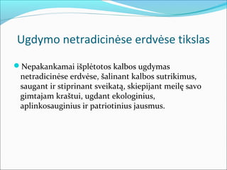 Ugdymo netradicinėse erdvėse tikslas
Nepakankamai išplėtotos kalbos ugdymas
 netradicinėse erdvėse, šalinant kalbos sutrikimus,
 saugant ir stiprinant sveikatą, skiepijant meilę savo
 gimtajam kraštui, ugdant ekologinius,
 aplinkosauginius ir patriotinius jausmus.
 
