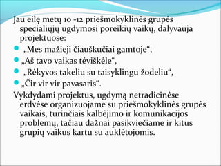 Jau eilę metų 10 -12 priešmokyklinės grupės
  specialiųjų ugdymosi poreikių vaikų, dalyvauja
  projektuose:
 „Mes mažieji čiauškučiai gamtoje“,
„Aš tavo vaikas tėviškėle“,
 „Rėkyvos takeliu su taisyklingu žodeliu“,
„Čir vir vir pavasaris“.
Vykdydami projektus, ugdymą netradicinėse
  erdvėse organizuojame su priešmokyklinės grupės
  vaikais, turinčiais kalbėjimo ir komunikacijos
  problemų, tačiau dažnai pasikviečiame ir kitus
  grupių vaikus kartu su auklėtojomis.
 