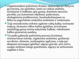 Organizuodami pažintines išvykas, ekskursijas po Rėkyvos
 gyvenvietę, jos apylinkes, kartu su vaikais stebime,
 tyrinėjame ir kalbame apie gamtą, domimės istoriniu
 paveldu, jos žymesniais objektais, padavimais,
 ekologinėmis problemomis, bendradarbiaujame su
 Rėkyvos pagrindinės mokyklos mokiniais ir mokytojais.
Taip netradicinėse erdvėse ugdome vaikų kalbą: turtiname
 žodyną, laviname rišlios kalbos įgūdžius, įtvirtiname
 taisyklingą garsų tarimą sakytinėje kalboje, tobuliname
 kalbos gramatinę sandarą.
Tai puiki galimybė pažintinių procesų lavinimui:
 orientavimosi erdvėje, regimosios atminties, girdimojo
 suvokimo, dėmesio, susikaupimo ugdymas, o taip pat
 diegiami savisaugos įgūdžiai: elgesys gatvėje, prie ežero,
 saugūs žaidimai sniego gniūžtėmis, elgesys su nežinomais
 augalais ir kita.
 
