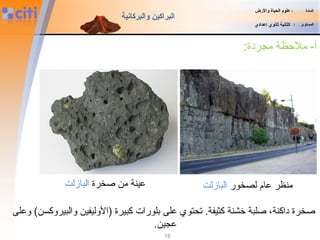 18
:‫مجردة‬ ‫ملظحظة‬ -‫أ‬
‫المادة‬:‫والضرض‬ ‫الحياة‬ ‫علوم‬
‫المستوى‬:‫إعدادي‬ ‫ثانوي‬ ‫الثانية‬
‫والبركانية‬ ‫البراكين‬
‫لصخور‬ ‫عام‬ ‫منظر‬‫البازلت‬
‫وعلى‬ (‫والبيروكسن‬ ‫)الوليفين‬ ‫كبيرة‬ ‫بلورات‬ ‫على‬ ‫تحتوي‬ .‫كثيفة‬ ‫خشنة‬ ‫صلبة‬ ،‫داكنة‬ ‫صخرة‬
.‫عجين‬
‫صخرة‬ ‫من‬ ‫عينة‬‫البازلت‬
 
