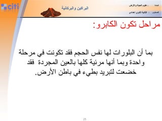 25
‫ال‬ ‫تكون‬ ‫مراحل‬:‫كابرو‬
‫المادة‬:‫والضرض‬ ‫الحياة‬ ‫علوم‬
‫المستوى‬:‫إعدادي‬ ‫ثانوي‬ ‫الثانية‬
‫والبركانية‬ ‫البراكين‬
‫مرحلة‬ ‫في‬ ‫تكونت‬ ‫فقد‬ ‫الحجم‬ ‫نفس‬ ‫لها‬ ‫البلورات‬ ‫أن‬ ‫بما‬
‫فقد‬ ‫المجردة‬ ‫بالعين‬ ‫كلها‬ ‫مرئية‬ ‫أنها‬ ‫وبما‬ ‫واحدة‬
.‫الرض‬ ‫باطن‬ ‫في‬ ‫بطيء‬ ‫لتبريد‬ ‫خضعت‬
 
