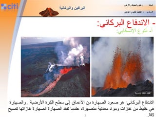 -‫البركاني‬ ‫الندفاع‬:
‫المادة‬:‫والضرض‬ ‫الحياة‬ ‫علوم‬
‫المستوى‬:‫إعدادي‬ ‫ثانوي‬ ‫الثانية‬
‫والبركانية‬ ‫البراكين‬
3
:‫النسكابي‬ ‫النوع‬ -‫أ‬
‫البركاني‬ ‫الندفاع‬‫والصهارة‬ . ‫الرضية‬ ‫الكرة‬ ‫سطح‬ ‫إلى‬ ‫المعماق‬ ‫من‬ ‫الصهارة‬ ‫صعود‬ ‫هو‬ :
‫تصبح‬ ‫غازاتها‬ ‫الصهارة‬ ‫الصهارة‬ ‫تفقد‬ ‫معندما‬ ،‫منصهرة‬ ‫معدنية‬ ‫ومواد‬ ‫غازات‬ ‫من‬ ‫خليط‬ ‫هي‬
.‫لفا‬
 