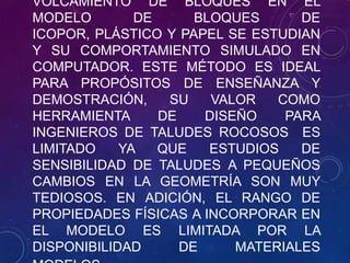 VOLCAMIENTO DE BLOQUES EN EL
MODELO
DE
BLOQUES
DE
ICOPOR, PLÁSTICO Y PAPEL SE ESTUDIAN
Y SU COMPORTAMIENTO SIMULADO EN
COMPUTADOR. ESTE MÉTODO ES IDEAL
PARA PROPÓSITOS DE ENSEÑANZA Y
DEMOSTRACIÓN,
SU
VALOR
COMO
HERRAMIENTA
DE
DISEÑO
PARA
INGENIEROS DE TALUDES ROCOSOS ES
LIMITADO
YA
QUE
ESTUDIOS
DE
SENSIBILIDAD DE TALUDES A PEQUEÑOS
CAMBIOS EN LA GEOMETRÍA SON MUY
TEDIOSOS. EN ADICIÓN, EL RANGO DE
PROPIEDADES FÍSICAS A INCORPORAR EN
EL MODELO ES LIMITADA POR LA
DISPONIBILIDAD
DE
MATERIALES

 