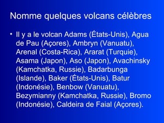 Nomme quelques volcans célèbres   Il y a le volcan Adams (États-Unis), Agua de Pau (Açores), Ambryn (Vanuatu), Arenal (Costa-Rica), Ararat (Turquie), Asama (Japon), Aso (Japon), Avachinsky (Kamchatka, Russie), Badarbunga (Islande), Baker (États-Unis), Batur (Indonésie), Benbow (Vanuatu), Bezymianny (Kamchatka, Russie), Bromo (Indonésie), Caldeira de Faial (Açores).  