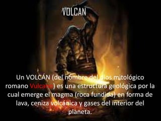 VOLCAN
Un VOLCÁN (del nombre del dios mitológico
romano Vulcano) es una estructura geológica por la
cual emerge el magma (roca fundida) en forma de
lava, ceniza volcánica y gases del interior del
planeta.
 