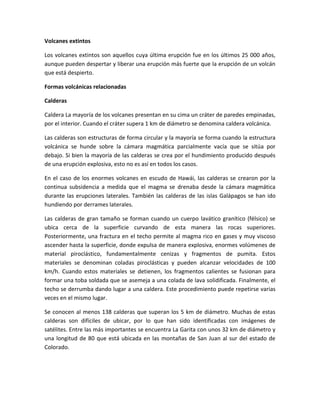 Volcanes extintos
Los volcanes extintos son aquellos cuya última erupción fue en los últimos 25 000 años,
aunque pueden despertar y liberar una erupción más fuerte que la erupción de un volcán
que está despierto.
Formas volcánicas relacionadas
Calderas
Caldera La mayoría de los volcanes presentan en su cima un cráter de paredes empinadas,
por el interior. Cuando el cráter supera 1 km de diámetro se denomina caldera volcánica.
Las calderas son estructuras de forma circular y la mayoría se forma cuando la estructura
volcánica se hunde sobre la cámara magmática parcialmente vacía que se sitúa por
debajo. Si bien la mayoría de las calderas se crea por el hundimiento producido después
de una erupción explosiva, esto no es así en todos los casos.
En el caso de los enormes volcanes en escudo de Hawái, las calderas se crearon por la
continua subsidencia a medida que el magma se drenaba desde la cámara magmática
durante las erupciones laterales. También las calderas de las islas Galápagos se han ido
hundiendo por derrames laterales.
Las calderas de gran tamaño se forman cuando un cuerpo lavático granítico (félsico) se
ubica cerca de la superficie curvando de esta manera las rocas superiores.
Posteriormente, una fractura en el techo permite al magma rico en gases y muy viscoso
ascender hasta la superficie, donde expulsa de manera explosiva, enormes volúmenes de
material piroclástico, fundamentalmente cenizas y fragmentos de pumita. Estos
materiales se denominan coladas piroclásticas y pueden alcanzar velocidades de 100
km/h. Cuando estos materiales se detienen, los fragmentos calientes se fusionan para
formar una toba soldada que se asemeja a una colada de lava solidificada. Finalmente, el
techo se derrumba dando lugar a una caldera. Este procedimiento puede repetirse varias
veces en el mismo lugar.
Se conocen al menos 138 calderas que superan los 5 km de diámetro. Muchas de estas
calderas son difíciles de ubicar, por lo que han sido identificadas con imágenes de
satélites. Entre las más importantes se encuentra La Garita con unos 32 km de diámetro y
una longitud de 80 que está ubicada en las montañas de San Juan al sur del estado de
Colorado.

 