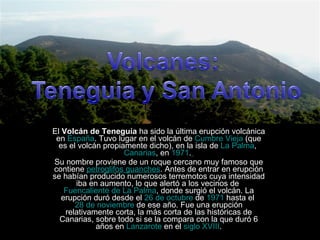 El  Volcán de Teneguía  ha sido la última erupción volcánica en  España . Tuvo lugar en el volcán de  Cumbre Vieja  (que es el volcán propiamente dicho), en la isla de  La Palma ,  Canarias , en  1971 .   Su nombre proviene de un roque cercano muy famoso que contiene  petroglifos guanches . Antes de entrar en erupción se habían producido numerosos terremotos cuya intensidad iba en aumento, lo que alertó a los vecinos de  Fuencaliente de La Palma , donde surgió el volcán. La erupción duró desde el  26 de octubre  de  1971  hasta el  28 de noviembre  de ese año. Fue una erupción relativamente corta, la más corta de las históricas de Canarias, sobre todo si se la compara con la que duró 6 años en  Lanzarote  en el  siglo XVIII . 