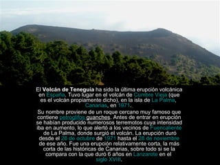 Volcanes El  Volcán de Teneguía  ha sido la última erupción volcánica en  España . Tuvo lugar en el volcán de  Cumbre Vieja  (que es el volcán propiamente dicho), en la isla de  La Palma ,  Canarias , en  1971 .   Su nombre proviene de un roque cercano muy famoso que contiene  petroglifos  guanches . Antes de entrar en erupción se habían producido numerosos terremotos cuya intensidad iba en aumento, lo que alertó a los vecinos de  Fuencaliente  de La Palma , donde surgió el volcán. La erupción duró desde el  26 de octubre  de  1971  hasta el  28 de noviembre  de ese año. Fue una erupción relativamente corta, la más corta de las históricas de Canarias, sobre todo si se la compara con la que duró 6 años en  Lanzarote  en el  siglo XVIII . 