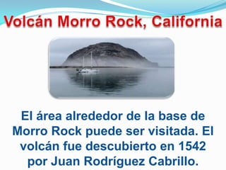 El área alrededor de la base de
Morro Rock puede ser visitada. El
 volcán fue descubierto en 1542
  por Juan Rodríguez Cabrillo.
 