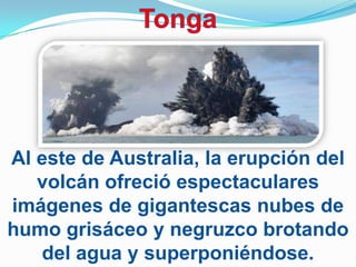 Al este de Australia, la erupción del
   volcán ofreció espectaculares
imágenes de gigantescas nubes de
humo grisáceo y negruzco brotando
   del agua y superponiéndose.
 