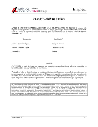 Asociados a:

                                      FitchRatings
                                                                                                                      Empresa

                                          CLASIFICACIÓN DE RIESGO


APOYO & ASOCIADOS INTERNACIONALES S.A.C. CLASIFICADORA DE RIESGO, de acuerdo a lo
dispuesto en el Reglamento de Empresas Clasificadoras de Riesgo, aprobado por Resolución CONASEV Nº 074-98-
EF/94.10, acordó la siguiente clasificación de riesgo para los instrumentos de la empresa Volcan Compañía
Minera S.A.A.:


                      Instrumento                                                Clasificación*

Acciones Comunes Tipo A                                                      Categoría 1a (pe)

Acciones Comunes Tipo B                                                      Categoría 1a (pe)

Perspectiva                                                                  Estable




                                                                 Definición
CATEGORÍA 1a (pe): Acciones que presentan una muy excelente combinación de solvencia, estabilidad en
la rentabilidad del emisor y volatilidad de sus retornos.

Perspectiva: Indica la dirección en que se podría modificar una clasificación en un período de uno a dos años. La
perspectiva puede ser positiva, estable o negativa. Una perspectiva positiva o negativa no implica necesariamente
un cambio en la clasificación. Del mismo modo, una clasificación con perspectiva estable puede ser cambiada sin
que la perspectiva se haya modificado previamente a positiva o negativa, si existen elementos que lo justifiquen.



Las clasificaciones de riesgo crediticio de Apoyo & Asociados Internacionales (AAI) Clasificadora de Riesgo constituyen una opinión
profesional independiente y en ningún momento implican una recomendación para comprar, vender o mantener un valor, ni constituyen garantía
de cumplimiento de las obligaciones del calificado. Las clasificaciones se basan sobre la información que se obtiene directamente de los
emisores, los estructuradores y otras fuentes que AAI considera confiables. AAI no audita ni verifica la veracidad de dicha información, y no se
encuentra bajo la obligación de auditarla ni verificarla, como tampoco llevar a cabo ningún tipo de investigación para determinar la veracidad o
exactitud de dicha información. Si dicha información resultara contener errores o conducir de alguna manera a error, la clasificación asociada a
dicha información podría no ser apropiada, y AAI no asume responsabilidad por este riesgo. No obstante, las leyes que regulan la actividad de la
Clasificación de Riesgo señalan los supuestos de responsabilidad que atañen a las Clasificadoras.




Volcan – Mayo 2011                                                                                                                        12
 