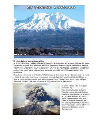 El volcán Calbuco pone en jaque a Chile
30.04.2015 El volcán Calbuco, ubicado en la región de Los Lagos, en el centro de Chile, ha vuelto
a entrar en erupción este miércoles. El volcán ha entrado en erupción tras permanecer 43 años
inactivo, con una enorme columna de cenizas y humo, que ha obligado a establecer una zona de
exclusión de hasta veinte kilómetros en torno al volcán. Más de 4.000 personas han sido
evacuadas.
Después de conmemorar el 22 de Abril, “ Día Internacional de la Madre Tierra” , Latinoamérica y el mundo
a través de los medios masivos de comunicación somos testigos de la erupción del Volcán Calbuco en
Chile, el mismo que se encuentra entre las comunas de Puerto Varas y Puerto Montt, y entre los lagos
Llanquihue y Chapo, y que tiene una altura de 2.002 metros sobre el nivel del mar.
El volcán calbuco entra en erupción
por tercera vez.
Vista desde la localidad de Puerto
Varas las cenizas del volcán Calbuco,
durante un pulso eruptivo, en la región
de Los Lagos, en el sur de Chile. El
volcán chileno Calbuco entró este
jueves en erupción por tercera vez,
tras los dos pulsos eruptivos ocurridos
la semana pasada, informó el Servicio
Nacional de Geología y Minería
(Sernageomin).
 