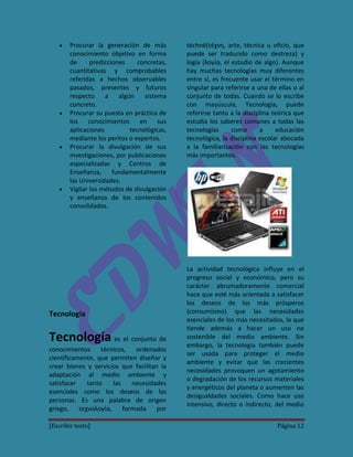 Procurar la generación de más         téchnē(τέχνη, arte, técnica u oficio, que
        conocimiento objetivo en forma        puede ser traducido como destreza) y
        de      predicciones     concretas,   logía (λογία, el estudio de algo). Aunque
        cuantitativas y comprobables          hay muchas tecnologías muy diferentes
        referidas a hechos observables        entre sí, es frecuente usar el término en
        pasados, presentes y futuros          singular para referirse a una de ellas o al
        respecto     a    algún    sistema    conjunto de todas. Cuando se lo escribe
        concreto.                             con mayúscula, Tecnología, puede
        Procurar su puesta en práctica de     referirse tanto a la disciplina teórica que
        los    conocimientos en         sus   estudia los saberes comunes a todas las
        aplicaciones          tecnológicas,   tecnologías      como      a     educación
        mediante los peritos o expertos.      tecnológica, la disciplina escolar abocada
        Procurar la divulgación de sus        a la familiarización con las tecnologías
        investigaciones, por publicaciones    más importantes.
        especializadas y Centros de
        Enseñanza, fundamentalmente
        las Universidades.
        Vigilar los métodos de divulgación
        y enseñanza de los contenidos
        consolidados.




                                              La actividad tecnológica influye en el
                                              progreso social y económico, pero su
                                              carácter abrumadoramente comercial
                                              hace que esté más orientada a satisfacer
                                              los deseos de los más prósperos
Tecnología                                    (consumismo) que las necesidades
                                              esenciales de los más necesitados, lo que
                                              tiende además a hacer un uso no
Tecnología es el conjunto de                  sostenible del medio ambiente. Sin
                                              embargo, la tecnología también puede
conocimientos     técnicos,  ordenados
                                              ser usada para proteger el medio
científicamente, que permiten diseñar y
                                              ambiente y evitar que las crecientes
crear bienes y servicios que facilitan la
                                              necesidades provoquen un agotamiento
adaptación al medio ambiente y
                                              o degradación de los recursos materiales
satisfacer   tanto    las   necesidades
                                              y energéticos del planeta o aumenten las
esenciales como los deseos de las
                                              desigualdades sociales. Como hace uso
personas. Es una palabra de origen
                                              intensivo, directo o indirecto, del medio
griego, τεχνολογία, formada por

[Escribir texto]                                                               Página 12
 