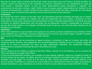 Este tipo de volcán recibe el nombre del Stromboli, volcán de las islas Lípari (mar Tirreno), al Norte de Sicilia. Se originan cuando hay alternancia de los materiales en erupción, formándose un cono estratificado en capas de lavas fluidas y materiales sólidos. La lava es fluida, desprendiendo gases abundantes y violentos, con proyecciones de escorias, bombas y lapilli. Debido a que los gases pueden desprenderse con facilidad, no se producen pulverizaciones o cenizas. Cuando la lava rebosa por los bordes del cráter, desciende por sus laderas y barrancos, pero no alcanza tanta extensión como en las erupciones de tipo hawaiano. Vulcaniano  Del nombre del volcán Vulcano en las islas Lípari. Se desprenden grandes cantidades de gases de un magma poco fluido, que se consolida con rapidez; por ello las explosiones son muy fuertes y pulverizan la lava, produciendo mucha ceniza, lanzada al aire acompañadas de otros materiales fragmentarios. Cuando la lava sale al exterior se solidifica rápidamente, pero los gases que se desprenden rompen y resquebrajan su superficie, que por ello resulta áspera y muy irregular, formándose lavas de tipo aa. Los conos de estos volcanes son de pendiente muy inclinada. Vesubiano. Difiere del vulcaniano en que la presión de los gases es muy fuerte y produce explosiones muy violentas. Forma nubes ardientes que, al enfriarse, producen precipitaciones de cenizas, que pueden llegar a sepultar ciudades, como ocurrió con Pompeya y Herculano y el volcán Vesubio. Mar. Los volcanes de tipo mar se encuentran en aguas someras, o presentan un lago en el interior del cráter, en ocasiones forman atolones. Sus explosiones son extraordinariamente violentas ya que a la energía propia del volcán se le suma la expansión del vapor de agua súbitamente calentado, son explosiones freáticas. Normalmente no presentan emisiones lávicas ni extrusiones de rocas. Peleano. De los volcanes de las Antillas es célebre la Montaña Pelada, ubicado en la isla Martinica, por su erupción de 1902, que destruyó su capital, Saint Pierre. La lava es extremadamente viscosa y se consolida con gran rapidez, llegando a tapar por completo el cráter; la enorme presión de los gases, sin salida, provoca una enorme explosión que levanta este tapón que se eleva formando una gran aguja. Así ocurrió el 8 de mayo de 1902, cuando las paredes del volcán cedieron a tan enorme empuje, abriéndose un conducto por el que salieron con extraordinaria fuerza los gases acumulados a elevada temperatura y que, mezclados con cenizas, formaron la nube ardiente que ocasionó 28.000 víctimas. 