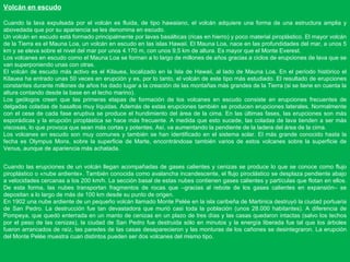 Volcán en escudo Cuando la lava expulsada por el volcán es fluida, de tipo hawaiano, el volcán adquiere una forma de una estructura amplia y abovedada que por su apariencia se les denomina en escudo. Un volcán en escudo está formado principalmente por lavas basálticas (ricas en hierro) y poco material piroplástico. El mayor volcán de la Tierra es el Mauna Loa, un volcán en escudo en las islas Hawaii. El Mauna Loa, nace en las profundidades del mar, a unos 5 km y se eleva sobre el nivel del mar por unos 4.170 m, con unos 9,5 km de altura. Es mayor que el Monte Everest. Los volcanes en escudo como el Mauna Loa se forman a lo largo de millones de años gracias a ciclos de erupciones de lava que se van superponiendo unas con otras. El volcán de escudo más activo es el Kilauea, localizado en la Isla de Hawaii, al lado de Mauna Loa. En el período histórico el Kilauea ha entrado unas 50 veces en erupción y es, por lo tanto, el volcán de este tipo más estudiado. El resultado de erupciones constantes durante millones de años ha dado lugar a la creación de las montañas más grandes de la Tierra (si se tiene en cuenta la altura contando desde la base en el lecho marino). Los geólogos creen que las primeras etapas de formación de los volcanes en escudo consiste en erupciones frecuentes de delgadas coladas de basaltos muy líquidas. Además de estas erupciones también se producen erupciones laterales. Normalmente con el cese de cada fase eruptiva se produce el hundimiento del área de la cima. En las últimas fases, las erupciones son más esporádicas y la erupción piroplástica se hace más frecuente. A medida que esto sucede, las coladas de lava tienden a ser más viscosas, lo que provoca que sean más cortas y potentes. Así, va aumentando la pendiente de la ladera del área de la cima. Los volcanes en escudo son muy comunes y también se han identificado en el sistema solar. El más grande conocido hasta la fecha es Olympus Mons, sobre la superficie de Marte, encontrándose también varios de estos volcanes sobre la superficie de Venus, aunque de apariencia más achatada. Cuando las erupciones de un volcán llegan acompañadas de gases calientes y cenizas se produce lo que se conoce como flujo piroplástico o «nube ardiente». También conocida como avalancha incandescente, el flujo piroclástico se desplaza pendiente abajo a velocidades cercanas a los 200 km/h. La sección basal de estas nubes contienen gases calientes y partículas que flotan en ellos. De esta forma, las nubes transportan fragmentos de rocas que –gracias al rebote de los gases calientes en expansión– se depositan a lo largo de más de 100 km desde su punto de origen. En 1902 una nube ardiente de un pequeño volcán llamado Monte Pelée en la isla caribeña de Martinica destruyó la ciudad portuaria de San Pedro. La destrucción fue tan devastadora que murió casi toda la población (unos 28.000 habitantes). A diferencia de Pompeya, que quedó enterrada en un manto de cenizas en un plazo de tres días y las casas quedaron intactas (salvo los techos por el peso de las cenizas), la ciudad de San Pedro fue destruida sólo en minutos y la energía liberada fue tal que los árboles fueron arrancados de raíz, las paredes de las casas desaparecieron y las monturas de los cañones se desintegraron. La erupción del Monte Pelée muestra cuan distintos pueden ser dos volcanes del mismo tipo. 