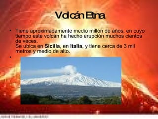 Volcán Etna Tiene aproximadamente medio millón de años, en cuyo tiempo este volcán ha hecho erupción muchos cientos de veces. Se ubica en  Sicilia , en  Italia , y tiene cerca de 3 mil metros y medio de alto. 