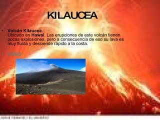 KILAUCEA Volcán Kilaucea. Ubicado en  Hawai . Las erupciones de este volcán tienen pocas explosiones, pero a consecuencia de eso su lava es muy fluida y desciende rápido a la costa. VIDEO 